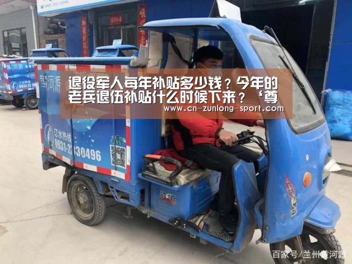 退役军人每年补贴多少钱?今年的老兵退伍补贴什么时候下来?‘尊龙官网’(图3) 尊龙官网
